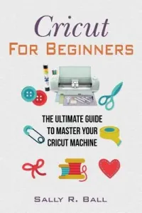 Cricut For Beginners: The Ultimate Guide To Master Your Cricut Machine (Ball Sally R.)(Paperback)