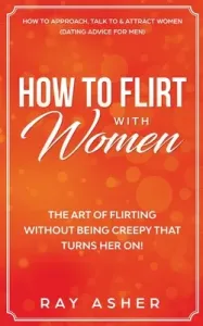 How to Flirt with Women: The Art of Flirting Without Being Creepy That Turns Her On! How to Approach, Talk to & Attract Women (Dating Advice fo (Asher Ray)(Paperback)