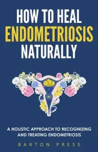 How to Heal Endometriosis Naturally: A Holistic Approach to Recognizing and Treating Endometriosis (Press Barton)(Paperback)