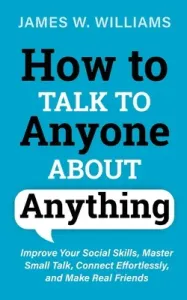How to Talk to Anyone About Anything: Improve Your Social Skills, Master Small Talk, Connect Effortlessly, and Make Real Friends (W. Williams James)(Paperback)