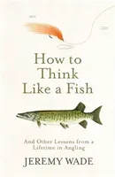 How to Think Like a Fish - And Other Lessons from a Lifetime in Angling (Wade Jeremy)(Paperback / softback)