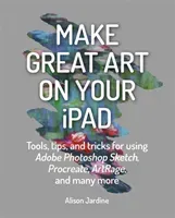 Make Great Art on Your iPad: Tools, Tips and Tricks for Using Adobe Photoshop Sketch, Procreate, Artrage and Many More (Jardine Alison)(Paperback)