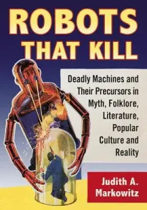 Robots That Kill: Deadly Machines and Their Precursors in Myth, Folklore, Literature, Popular Culture and Reality (Markowitz Judith A.)(Paperback)