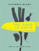 Too Good to Waste: How to Eat Everything (Glass Victoria)(Pevná vazba)