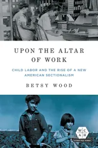 Upon the Altar of Work: Child Labor and the Rise of a New American Sectionalism (Wood Betsy)(Paperback)